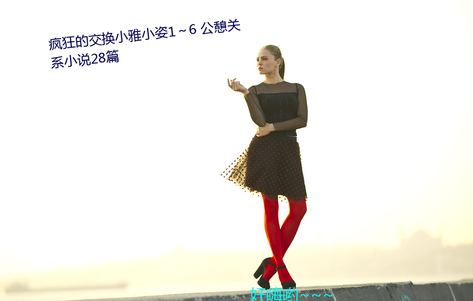 疯狂的交(交)换(換)小雅(雅)小(小)姿1~6 公憩关(關)系(系)小说(說)28篇(篇)